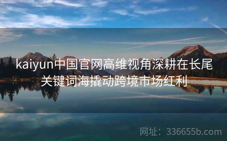 kaiyun中国官网高维视角深耕在长尾关键词海撬动跨境市场红利