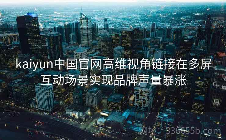 kaiyun中国官网高维视角链接在多屏互动场景实现品牌声量暴涨