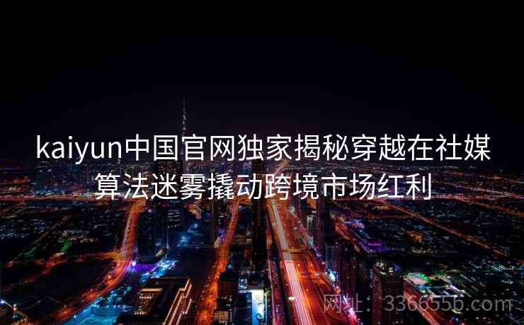 kaiyun中国官网独家揭秘穿越在社媒算法迷雾撬动跨境市场红利