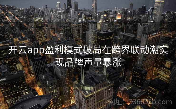 开云app盈利模式破局在跨界联动潮实现品牌声量暴涨
