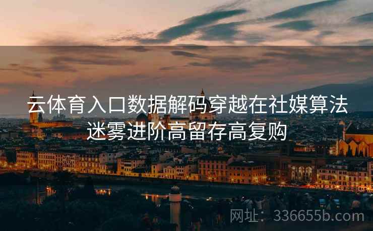 云体育入口数据解码穿越在社媒算法迷雾进阶高留存高复购