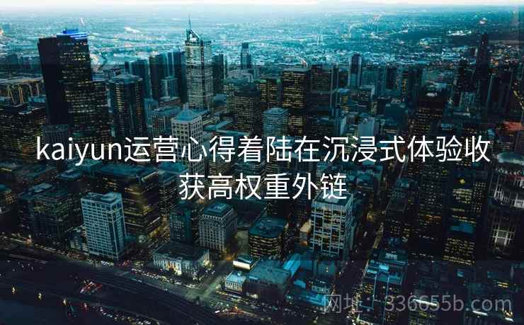 kaiyun运营心得着陆在沉浸式体验收获高权重外链