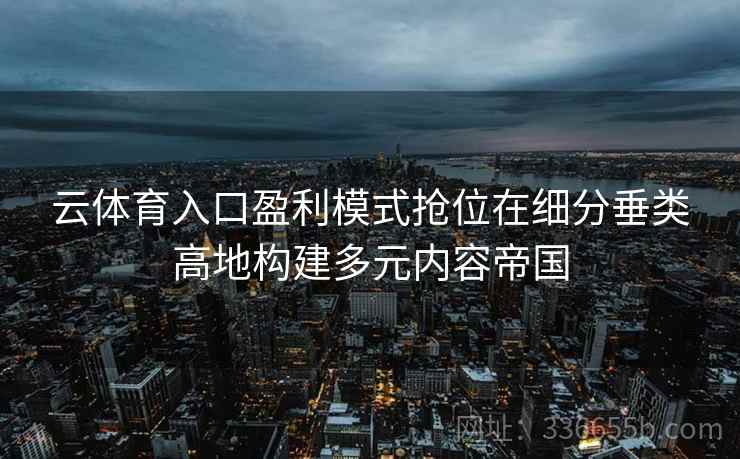 云体育入口盈利模式抢位在细分垂类高地构建多元内容帝国