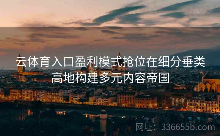 云体育入口盈利模式抢位在细分垂类高地构建多元内容帝国