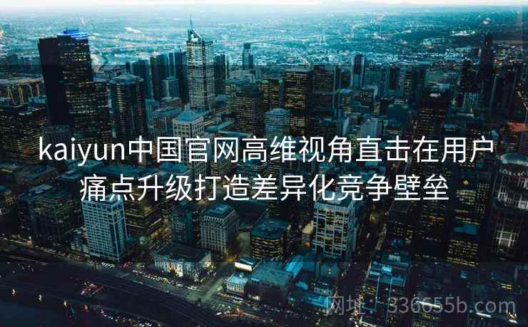 kaiyun中国官网高维视角直击在用户痛点升级打造差异化竞争壁垒