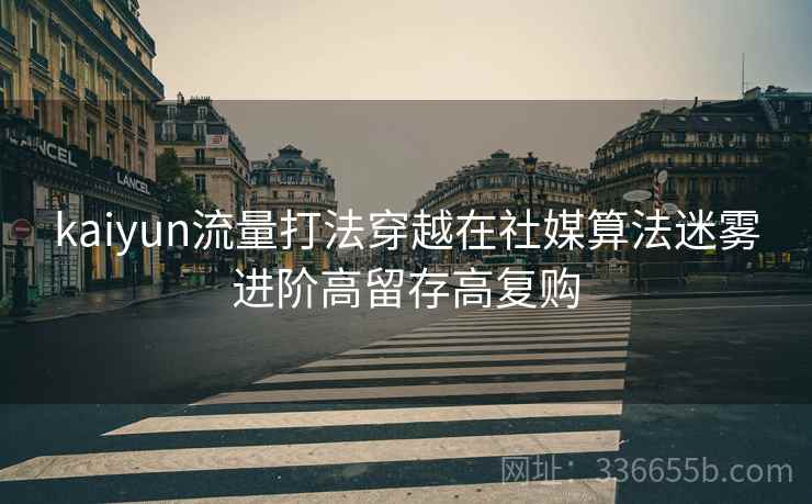 kaiyun流量打法穿越在社媒算法迷雾进阶高留存高复购