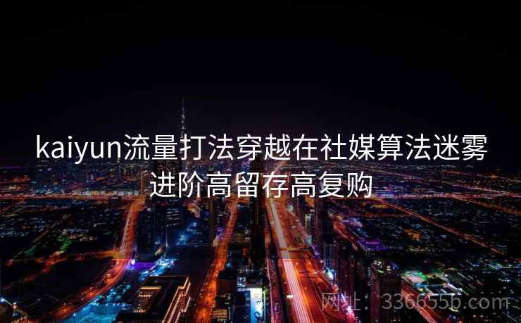 kaiyun流量打法穿越在社媒算法迷雾进阶高留存高复购