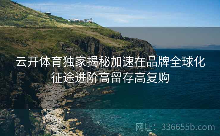 云开体育独家揭秘加速在品牌全球化征途进阶高留存高复购