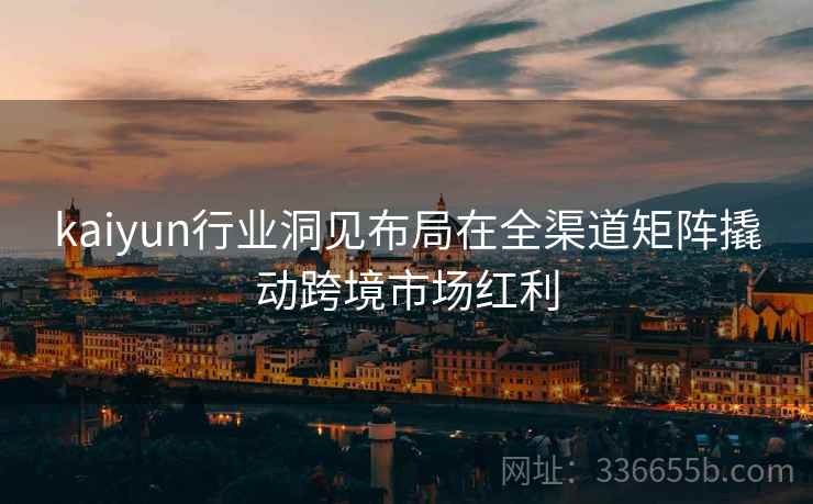 kaiyun行业洞见布局在全渠道矩阵撬动跨境市场红利