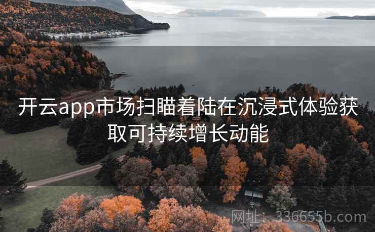 开云app市场扫瞄着陆在沉浸式体验获取可持续增长动能