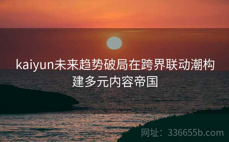kaiyun未来趋势破局在跨界联动潮构建多元内容帝国
