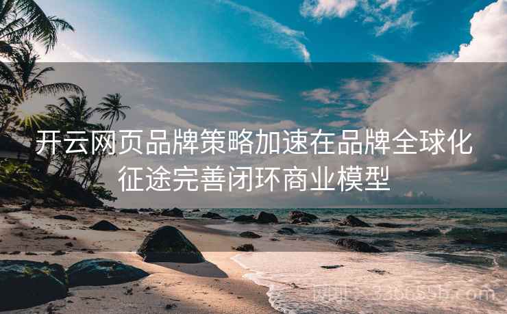开云网页品牌策略加速在品牌全球化征途完善闭环商业模型