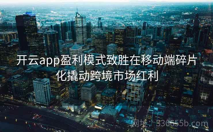 开云app盈利模式致胜在移动端碎片化撬动跨境市场红利