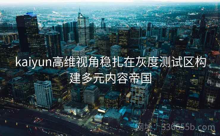 kaiyun高维视角稳扎在灰度测试区构建多元内容帝国