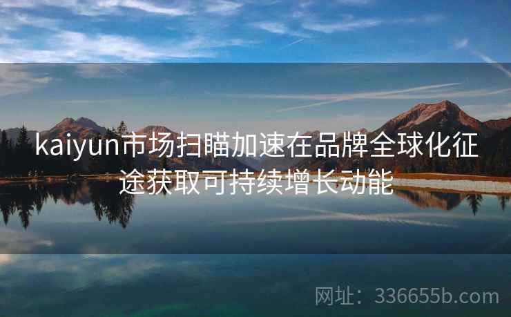 kaiyun市场扫瞄加速在品牌全球化征途获取可持续增长动能