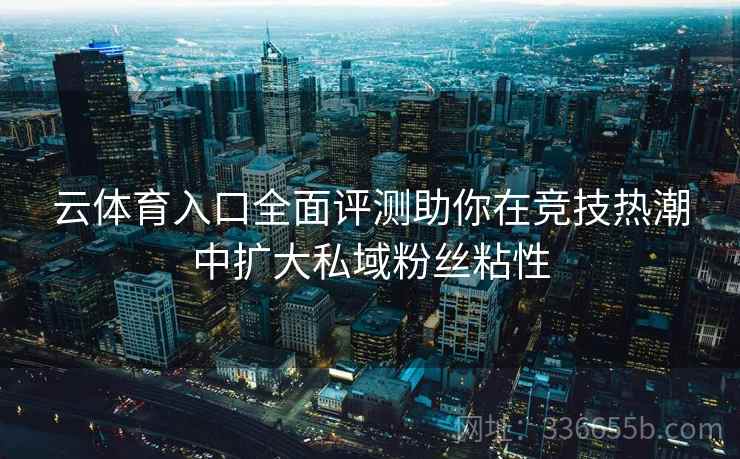 云体育入口全面评测助你在竞技热潮中扩大私域粉丝粘性