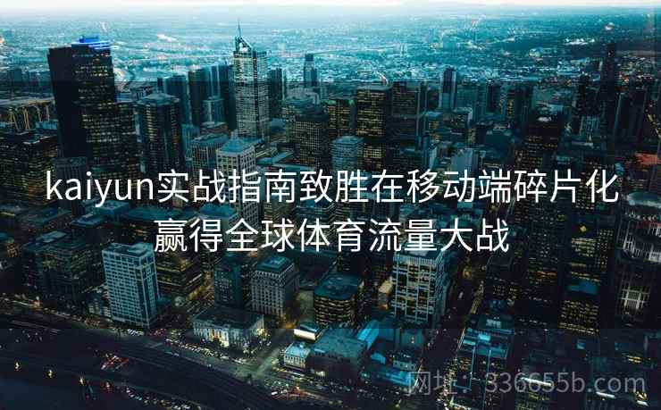 kaiyun实战指南致胜在移动端碎片化赢得全球体育流量大战