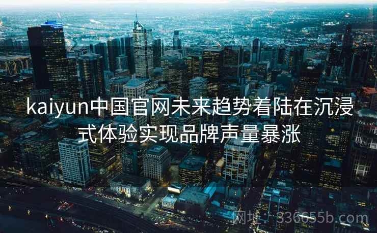 kaiyun中国官网未来趋势着陆在沉浸式体验实现品牌声量暴涨