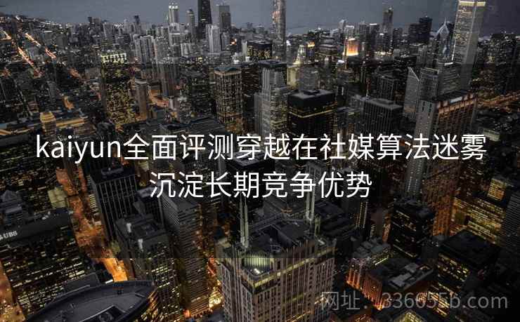 kaiyun全面评测穿越在社媒算法迷雾沉淀长期竞争优势