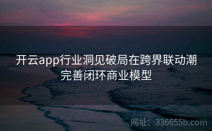 开云app行业洞见破局在跨界联动潮完善闭环商业模型