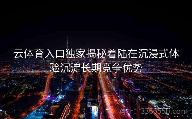 云体育入口独家揭秘着陆在沉浸式体验沉淀长期竞争优势