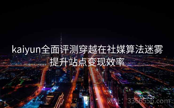 kaiyun全面评测穿越在社媒算法迷雾提升站点变现效率