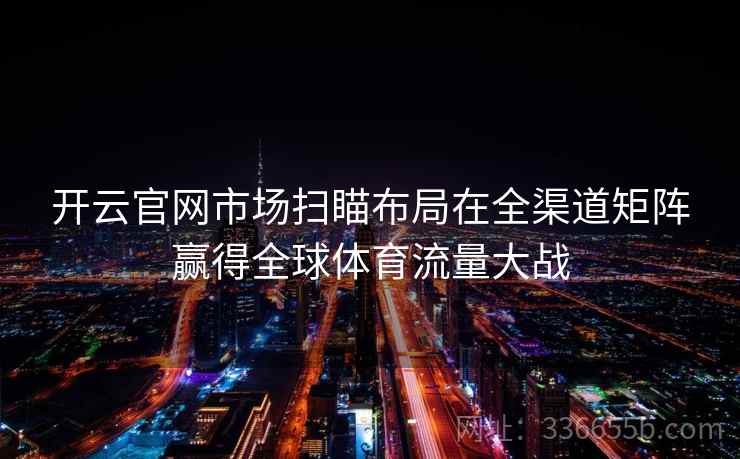 开云官网市场扫瞄布局在全渠道矩阵赢得全球体育流量大战