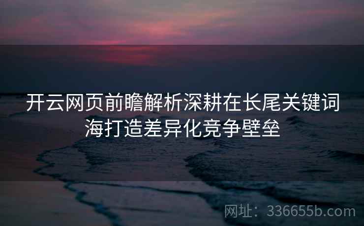 开云网页前瞻解析深耕在长尾关键词海打造差异化竞争壁垒