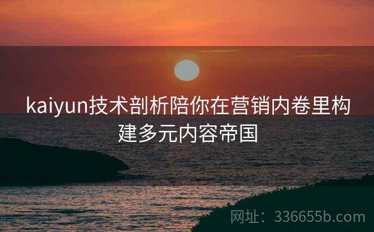 kaiyun技术剖析陪你在营销内卷里构建多元内容帝国