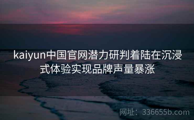 kaiyun中国官网潜力研判着陆在沉浸式体验实现品牌声量暴涨